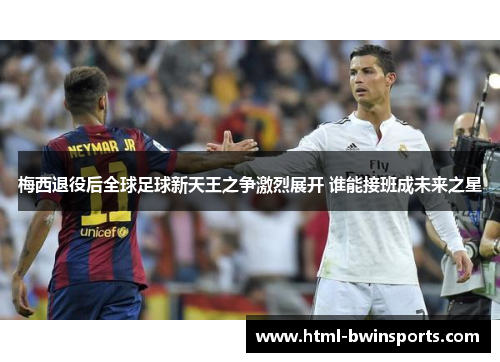 梅西退役后全球足球新天王之争激烈展开 谁能接班成未来之星