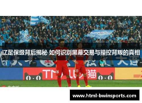 辽足保级背后揭秘 如何识别黑幕交易与操控背叛的真相