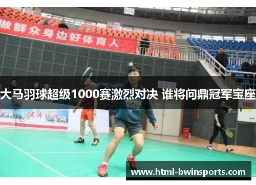 大马羽球超级1000赛激烈对决 谁将问鼎冠军宝座