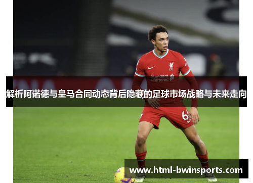 解析阿诺德与皇马合同动态背后隐藏的足球市场战略与未来走向