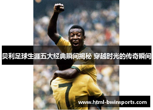 贝利足球生涯五大经典瞬间揭秘 穿越时光的传奇瞬间