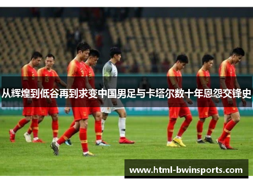 从辉煌到低谷再到求变中国男足与卡塔尔数十年恩怨交锋史 从辉煌到低谷再到求变中国男足与卡塔尔数十年恩怨交锋史
