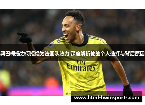 奥巴梅扬为何拒绝为法国队效力 深度解析他的个人选择与背后原因
